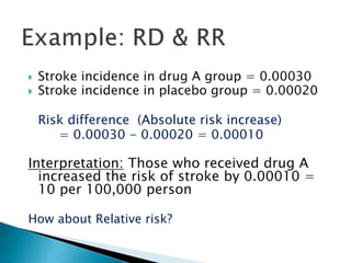  Stroke incidence in drug A group = 0.00030
 Stroke incidence in placebo group = 0.00020
Risk difference (Absolute risk increase)
= 0.00030 - 0.00020 = 0.00010
Interpretation: Those who received drug A
increased the risk of stroke by 0.00010 =
10 per 100,000 person
How about Relative risk?
 