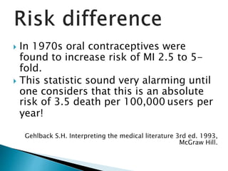  In 1970s oral contraceptives were
found to increase risk of MI 2.5 to 5-
fold.
 This statistic sound very alarming until
one considers that this is an absolute
risk of 3.5 death per 100,000 users per
year!
Gehlback S.H. Interpreting the medical literature 3rd ed. 1993,
McGraw Hill.
 