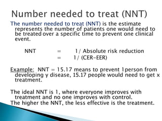 The number needed to treat (NNT) is the estimate
represents the number of patients one would need to
be treated over a specific time to prevent one clinical
event.
NNT = 1/ Absolute risk reduction
= 1/ (CER-EER)
Example: NNT = 15.17 means to prevent 1person from
developing y disease, 15.17 people would need to get x
treatment.
The ideal NNT is 1, where everyone improves with
treatment and no one improves with control.
The higher the NNT, the less effective is the treatment.
 