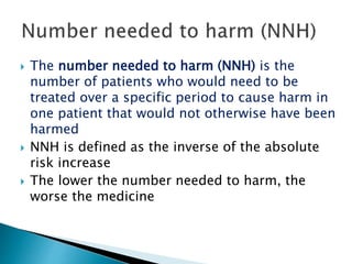  The number needed to harm (NNH) is the
number of patients who would need to be
treated over a specific period to cause harm in
one patient that would not otherwise have been
harmed
 NNH is defined as the inverse of the absolute
risk increase
 The lower the number needed to harm, the
worse the medicine
 