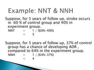 Suppose, for 5 years of follow up, stroke occurs
in 60 % of control group and 40% in
experiment group.
NNT = 1 / (60%-40%)
= 5
Suppose, for 5 years of follow up, 37% of control
group has a chance of developing ADR ,
compared to 64% in the experiment group.
NNH = 1 / (64%-37%)
= 4
 