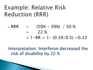  RRR = (50% - 39%) / 50 %
= 22 %
= 1-RR = 1- (0.39/0.5) =0.22
Interpretation: Interferon decreased the
risk of disability by 22 %
 