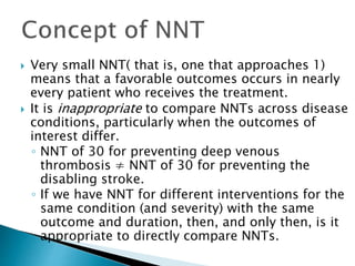  Very small NNT( that is, one that approaches 1)
means that a favorable outcomes occurs in nearly
every patient who receives the treatment.
 It is inappropriate to compare NNTs across disease
conditions, particularly when the outcomes of
interest differ.
◦ NNT of 30 for preventing deep venous
thrombosis ≠ NNT of 30 for preventing the
disabling stroke.
◦ If we have NNT for different interventions for the
same condition (and severity) with the same
outcome and duration, then, and only then, is it
appropriate to directly compare NNTs.
 