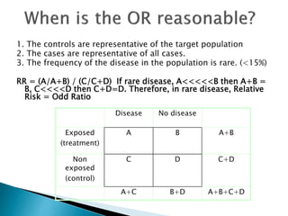 1. The controls are representative of the target population
2. The cases are representative of all cases.
3. The frequency of the disease in the population is rare. (<15%)
RR = (A/A+B) / (C/C+D) If rare disease, A<<<<<B then A+B =
B, C<<<<D then C+D=D. Therefore, in rare disease, Relative
Risk = Odd Ratio
= (a/c) / (b/d)
= ad/bc
Disease No disease
Exposed
(treatment)
A B A+B
Non
exposed
(control)
C D C+D
A+C B+D A+B+C+D
 