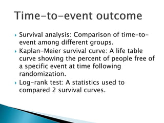  Survival analysis: Comparison of time-to-
event among different groups.
 Kaplan-Meier survival curve: A life table
curve showing the percent of people free of
a specific event at time following
randomization.
 Log-rank test: A statistics used to
compared 2 survival curves.
 