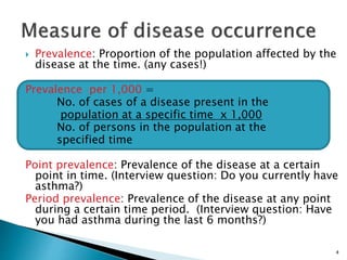 4
 Prevalence: Proportion of the population affected by the
disease at the time. (any cases!)
Prevalence per 1,000 =
No. of cases of a disease present in the
population at a specific time x 1,000
No. of persons in the population at the
specified time
Point prevalence: Prevalence of the disease at a certain
point in time. (Interview question: Do you currently have
asthma?)
Period prevalence: Prevalence of the disease at any point
during a certain time period. (Interview question: Have
you had asthma during the last 6 months?)
 