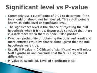  Commonly use a cutoff point of 0.05 to determine if the
Ho should or should not be rejected. This cutoff point is
known as alpha level or significant level.
 The significance level is the chance of rejecting the null
hypothesis when it is true. (Incorrectly conclude that there
is a difference when there is none- false positive.)
 P-value= probability of obtaining the observed result and
more extreme result by chance alone, given that the null
hypothesis were true.
 Usually if P value < 0.05(level of significant) we will reject
Null hypothesis and conclude that there is a significant
difference.
 P-Value is calculated, Level of significant is set !
 