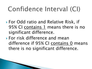  For Odd ratio and Relative Risk, if
95% CI contains 1 means there is no
significant difference.
 For risk difference and mean
difference if 95% CI contains 0 means
there is no significant difference.
 