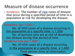 5
 Incidence: The number of new cases of disease
that occur during a specified period of time in a
population at risk for developing the disease.
Incidence per 1,000 =
No. of NEW cases of a disease occurring in
the population at a specific time x 1,000
No. of persons who are at risk of developing
the disease during that period of time
Incidence rate per 1,000 =
No. of NEW cases of a disease occurring
in the population at a specific time x 1,000
Total person-time of observation
 