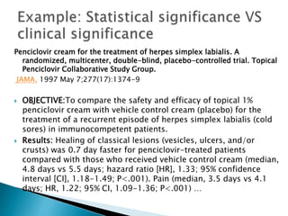 Penciclovir cream for the treatment of herpes simplex labialis. A
randomized, multicenter, double-blind, placebo-controlled trial. Topical
Penciclovir Collaborative Study Group.
JAMA. 1997 May 7;277(17):1374-9
 OBJECTIVE:To compare the safety and efficacy of topical 1%
penciclovir cream with vehicle control cream (placebo) for the
treatment of a recurrent episode of herpes simplex labialis (cold
sores) in immunocompetent patients.
 Results: Healing of classical lesions (vesicles, ulcers, and/or
crusts) was 0.7 day faster for penciclovir-treated patients
compared with those who received vehicle control cream (median,
4.8 days vs 5.5 days; hazard ratio [HR], 1.33; 95% confidence
interval [CI], 1.18-1.49; P<.001). Pain (median, 3.5 days vs 4.1
days; HR, 1.22; 95% CI, 1.09-1.36; P<.001) …
 