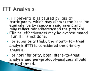  ITT prevents bias caused by loss of
participants, which may disrupt the baseline
equivalence by random assignment and
may reflect nonadherence to the protocol.
 Clinical effectiveness may be overestimated
if an ITT is not done.
 For superiority trials, the intent- to- treat
analysis (ITT) is considered the primary
analysis.
 For noninferiority, both intent-to-treat
analysis and per-protocol-analyses should
be performed.
 
