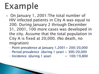  On January 1, 2001:The total number of
HIV infected patients in City A was equal to
200. During January 2 through December
31, 2001, 100 more cases was developed in
the city. Assume that the total population in
City A is fixed at 20,000. (No death, no
migration)
◦ Point prevalence at January 1,2001= 200/20,000
◦ Period prevalence (during 1 year) = 300/20,000
◦ Incidence (during 1 year) = 100/19,800
 