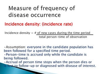 Incidence density: (incidence rate)
Incidence density = # of new cases during the time period
total person-time of observation
•Assumption: everyone in the candidate population has
been followed for a specified time period.
•Person-time is accrued only while the candidate is
being followed.
•Accrual of person time stops when the person dies or
is lost to follow-up or diagnosed with disease of interest.
 