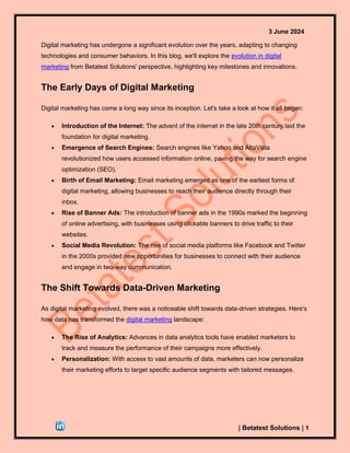 3 June 2024
| Betatest Solutions | 1
Digital marketing has undergone a significant evolution over the years, adapting to changing
technologies and consumer behaviors. In this blog, we'll explore the evolution in digital
marketing from Betatest Solutions' perspective, highlighting key milestones and innovations.
The Early Days of Digital Marketing
Digital marketing has come a long way since its inception. Let's take a look at how it all began:
• Introduction of the Internet: The advent of the internet in the late 20th century laid the
foundation for digital marketing.
• Emergence of Search Engines: Search engines like Yahoo and AltaVista
revolutionized how users accessed information online, paving the way for search engine
optimization (SEO).
• Birth of Email Marketing: Email marketing emerged as one of the earliest forms of
digital marketing, allowing businesses to reach their audience directly through their
inbox.
• Rise of Banner Ads: The introduction of banner ads in the 1990s marked the beginning
of online advertising, with businesses using clickable banners to drive traffic to their
websites.
• Social Media Revolution: The rise of social media platforms like Facebook and Twitter
in the 2000s provided new opportunities for businesses to connect with their audience
and engage in two-way communication.
The Shift Towards Data-Driven Marketing
As digital marketing evolved, there was a noticeable shift towards data-driven strategies. Here's
how data has transformed the digital marketing landscape:
• The Rise of Analytics: Advances in data analytics tools have enabled marketers to
track and measure the performance of their campaigns more effectively.
• Personalization: With access to vast amounts of data, marketers can now personalize
their marketing efforts to target specific audience segments with tailored messages.
 