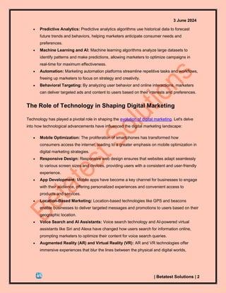 3 June 2024
| Betatest Solutions | 2
• Predictive Analytics: Predictive analytics algorithms use historical data to forecast
future trends and behaviors, helping marketers anticipate consumer needs and
preferences.
• Machine Learning and AI: Machine learning algorithms analyze large datasets to
identify patterns and make predictions, allowing marketers to optimize campaigns in
real-time for maximum effectiveness.
• Automation: Marketing automation platforms streamline repetitive tasks and workflows,
freeing up marketers to focus on strategy and creativity.
• Behavioral Targeting: By analyzing user behavior and online interactions, marketers
can deliver targeted ads and content to users based on their interests and preferences.
The Role of Technology in Shaping Digital Marketing
Technology has played a pivotal role in shaping the evolution of digital marketing. Let's delve
into how technological advancements have influenced the digital marketing landscape:
• Mobile Optimization: The proliferation of smartphones has transformed how
consumers access the internet, leading to a greater emphasis on mobile optimization in
digital marketing strategies.
• Responsive Design: Responsive web design ensures that websites adapt seamlessly
to various screen sizes and devices, providing users with a consistent and user-friendly
experience.
• App Development: Mobile apps have become a key channel for businesses to engage
with their audience, offering personalized experiences and convenient access to
products and services.
• Location-Based Marketing: Location-based technologies like GPS and beacons
enable businesses to deliver targeted messages and promotions to users based on their
geographic location.
• Voice Search and AI Assistants: Voice search technology and AI-powered virtual
assistants like Siri and Alexa have changed how users search for information online,
prompting marketers to optimize their content for voice search queries.
• Augmented Reality (AR) and Virtual Reality (VR): AR and VR technologies offer
immersive experiences that blur the lines between the physical and digital worlds,
 