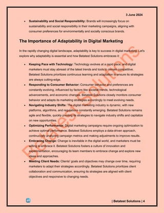 3 June 2024
| Betatest Solutions | 4
• Sustainability and Social Responsibility: Brands will increasingly focus on
sustainability and social responsibility in their marketing campaigns, aligning with
consumer preferences for environmentally and socially conscious brands.
The Importance of Adaptability in Digital Marketing
In the rapidly changing digital landscape, adaptability is key to success in digital marketing. Let's
explore why adaptability is essential and how Betatest Solutions embraces it:
• Keeping Pace with Technology: Technology evolves at a rapid pace, and digital
marketers must stay abreast of the latest trends and tools to remain competitive.
Betatest Solutions prioritizes continuous learning and adaptation to ensure its strategies
are always cutting-edge.
• Responding to Consumer Behavior: Consumer behavior and preferences are
constantly evolving, influenced by factors like societal trends, technological
advancements, and economic changes. Betatest Solutions closely monitors consumer
behavior and adapts its marketing strategies accordingly to meet evolving needs.
• Navigating Industry Shifts: The digital marketing industry is dynamic, with new
platforms, algorithms, and regulations constantly emerging. Betatest Solutions remains
agile and flexible, quickly pivoting its strategies to navigate industry shifts and capitalize
on new opportunities.
• Optimizing Performance: Digital marketing campaigns require ongoing optimization to
achieve optimal performance. Betatest Solutions employs a data-driven approach,
continuously analyzing campaign metrics and making adjustments to improve results.
• Embracing Change: Change is inevitable in the digital world, and marketers must be
willing to embrace it. Betatest Solutions fosters a culture of innovation and
experimentation, encouraging its team members to embrace change and explore new
ideas and approaches.
• Meeting Client Needs: Clients' goals and objectives may change over time, requiring
marketers to adapt their strategies accordingly. Betatest Solutions prioritizes client
collaboration and communication, ensuring its strategies are aligned with client
objectives and responsive to changing needs.
 