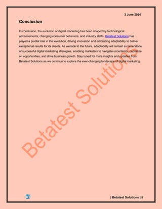 3 June 2024
| Betatest Solutions | 5
Conclusion
In conclusion, the evolution of digital marketing has been shaped by technological
advancements, changing consumer behaviors, and industry shifts. Betatest Solutions has
played a pivotal role in this evolution, driving innovation and embracing adaptability to deliver
exceptional results for its clients. As we look to the future, adaptability will remain a cornerstone
of successful digital marketing strategies, enabling marketers to navigate uncertainty, capitalize
on opportunities, and drive business growth. Stay tuned for more insights and updates from
Betatest Solutions as we continue to explore the ever-changing landscape of digital marketing.
 