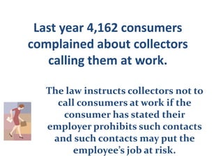 Last year 4,162 consumers complained about collectors calling them at work.  The law instructs collectors not to call consumers at work if the consumer has stated their employer prohibits such contacts and such contacts may put the employee’s job at risk.