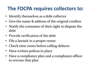 The FDCPA requires collectors to:Identify themselves as a debt collectorGive the name & address of the original creditorNotify the consumer of their right to dispute the debtProvide verification of the debtFile a lawsuit in a proper venueCheck time zones before calling debtorsHave written polices in placeHave a compliance plan and a compliance officer to oversee that plan