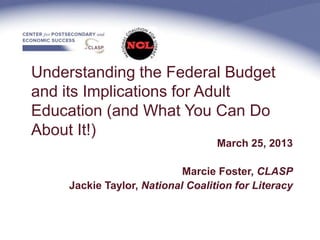 Understanding the Federal Budget
and its Implications for Adult
Education (and What You Can Do
About It!)
                                  March 25, 2013

                           Marcie Foster, CLASP
    Jackie Taylor, National Coalition for Literacy
 