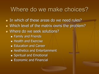 Where do we make choices?
   In which of these areas do we need rules?
   Which level of the matrix owns the problem?
   Where do we seek solutions?
       Family and Friends
       Health and Exercise
       Education and Career
       Aesthetics and Entertainment
       Spiritual and Emotional
       Economic and Financial
 