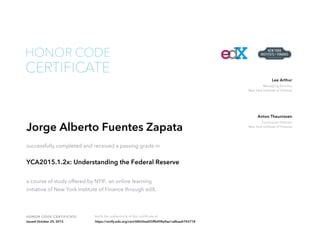 Managing Director
New York Institute of Finance
Lee Arthur
Curriculum Director
New York Institute of Finance
Anton Theunissen
HONOR CODE CERTIFICATE Verify the authenticity of this certificate at
CERTIFICATE
HONOR CODE
Jorge Alberto Fuentes Zapata
successfully completed and received a passing grade in
YCA2015.1.2x: Understanding the Federal Reserve
a course of study offered by NYIF, an online learning
initiative of New York Institute of Finance through edX.
Issued October 25, 2015 https://verify.edx.org/cert/68026ad55ffb498a9ae1a8baa4743718
 
