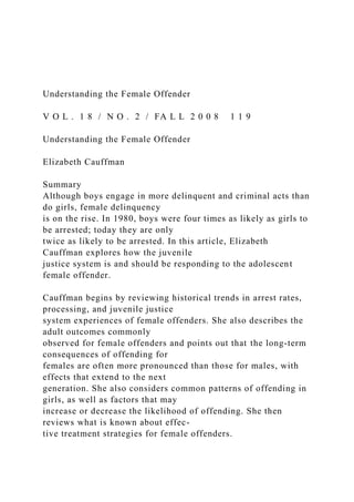 Understanding the Female Offender
V O L . 1 8 / N O . 2 / FA L L 2 0 0 8 1 1 9
Understanding the Female Offender
Elizabeth Cauffman
Summary
Although boys engage in more delinquent and criminal acts than
do girls, female delinquency
is on the rise. In 1980, boys were four times as likely as girls to
be arrested; today they are only
twice as likely to be arrested. In this article, Elizabeth
Cauffman explores how the juvenile
justice system is and should be responding to the adolescent
female offender.
Cauffman begins by reviewing historical trends in arrest rates,
processing, and juvenile justice
system experiences of female offenders. She also describes the
adult outcomes commonly
observed for female offenders and points out that the long-term
consequences of offending for
females are often more pronounced than those for males, with
effects that extend to the next
generation. She also considers common patterns of offending in
girls, as well as factors that may
increase or decrease the likelihood of offending. She then
reviews what is known about effec-
tive treatment strategies for female offenders.
 