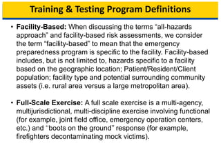 Training & Testing Program Definitions
• Facility-Based: When discussing the terms “all-hazards
approach” and facility-based risk assessments, we consider
the term “facility-based” to mean that the emergency
preparedness program is specific to the facility. Facility-based
includes, but is not limited to, hazards specific to a facility
based on the geographic location; Patient/Resident/Client
population; facility type and potential surrounding community
assets (i.e. rural area versus a large metropolitan area).
• Full-Scale Exercise: A full scale exercise is a multi-agency,
multijurisdictional, multi-discipline exercise involving functional
(for example, joint field office, emergency operation centers,
etc.) and ‘‘boots on the ground’’ response (for example,
firefighters decontaminating mock victims).
10
 