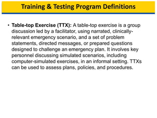 Training & Testing Program Definitions
• Table-top Exercise (TTX): A table-top exercise is a group
discussion led by a facilitator, using narrated, clinically-
relevant emergency scenario, and a set of problem
statements, directed messages, or prepared questions
designed to challenge an emergency plan. It involves key
personnel discussing simulated scenarios, including
computer-simulated exercises, in an informal setting. TTXs
can be used to assess plans, policies, and procedures.
11
 