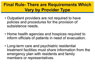 Final Rule- There are Requirements Which
Vary by Provider Type
• Outpatient providers are not required to have
policies and procedures for the provision of
subsistence needs.
• Home health agencies and hospices required to
inform officials of patients in need of evacuation.
• Long-term care and psychiatric residential
treatment facilities must share information from the
emergency plan with residents and family
members or representatives.
14
 