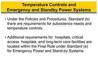 Temperature Controls and
Emergency and Standby Power Systems
• Under the Policies and Procedures, Standard (b)
there are requirements for subsistence needs and
temperature controls.
• Additional requirements for hospitals, critical
access hospitals, and long-term care facilities are
located within the Final Rule under Standard (e)
for Emergency Power and Stand-by Systems.
13
 