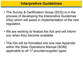 Interpretive Guidelines
• The Survey & Certification Group (SCG) is in the
process of developing the Interpretive Guidelines
(IGs) which will assist in implementation of the new
regulation.
• We are working to finalize the IGs and will inform
you when they become available.
• The IGs will be formatted into one new Appendix
within the State Operations Manual (SOM)
applicable to all 17 provider/supplier types
17
 