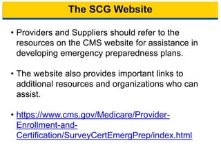 The SCG Website
• Providers and Suppliers should refer to the
resources on the CMS website for assistance in
developing emergency preparedness plans.
• The website also provides important links to
additional resources and organizations who can
assist.
• https://www.cms.gov/Medicare/Provider-
Enrollment-and-
Certification/SurveyCertEmergPrep/index.html
19
 