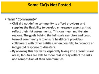 Some FAQs Not Posted
• Term “Community”:
‒ CMS did not define community to afford providers and
supplies the flexibility to develop emergency exercises that
reflect their risk assessments. This can mean multi-state
regions. The goals behind the full-scale exercises and broad
term of community is to ensure healthcare providers
collaborate with other entities, when possible, to promote an
integrated response to disasters.
‒ By allowing this flexibility, especially taking into account rural
areas, facilities are able to more realistically reflect the risks
and composition of their communities.
 