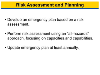Risk Assessment and Planning
• Develop an emergency plan based on a risk
assessment.
• Perform risk assessment using an “all-hazards”
approach, focusing on capacities and capabilities.
• Update emergency plan at least annually.
9
 