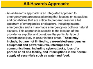 All-Hazards Approach:
• An all-hazards approach is an integrated approach to
emergency preparedness planning that focuses on capacities
and capabilities that are critical to preparedness for a full
spectrum of emergencies or disasters, including internal
emergencies and a man-made emergency (or both) or natural
disaster. This approach is specific to the location of the
provider or supplier and considers the particular type of
hazards most likely to occur in their areas. These may
include, but are not limited to, care-related emergencies,
equipment and power failures, interruptions in
communications, including cyber-attacks, loss of a
portion or all of a facility, and interruptions in the normal
supply of essentials such as water and food.
7
 