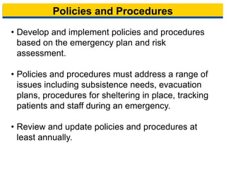 Policies and Procedures
• Develop and implement policies and procedures
based on the emergency plan and risk
assessment.
• Policies and procedures must address a range of
issues including subsistence needs, evacuation
plans, procedures for sheltering in place, tracking
patients and staff during an emergency.
• Review and update policies and procedures at
least annually.
10
 