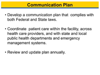 Communication Plan
• Develop a communication plan that complies with
both Federal and State laws.
• Coordinate patient care within the facility, across
health care providers, and with state and local
public health departments and emergency
management systems.
• Review and update plan annually.
11
 