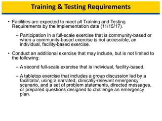 Training & Testing Requirements
• Facilities are expected to meet all Training and Testing
Requirements by the implementation date (11/15/17).
‒ Participation in a full-scale exercise that is community-based or
when a community-based exercise is not accessible, an
individual, facility-based exercise.
• Conduct an additional exercise that may include, but is not limited to
the following:
‒ A second full-scale exercise that is individual, facility-based.
‒ A tabletop exercise that includes a group discussion led by a
facilitator, using a narrated, clinically-relevant emergency
scenario, and a set of problem statements, directed messages,
or prepared questions designed to challenge an emergency
plan.
9
 