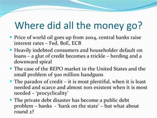 Where did all the money go? Price of world oil goes up from 2004, central banks raise interest rates – Fed, BoE, ECB Heavily indebted consumers and householder default on loans – a glut of credit becomes a trickle – herding and a downward spiral The case of the REPO market in the United States and the small problem of 500 million handguns The paradox of credit – it is most plentiful, when it is least needed and scarce and almost non existent when it is most needed – ‘procyclicality’ The private debt disaster has become a public debt problem – banks  - ‘bank on the state’ – but what about round 2? 