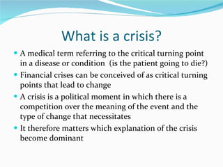 What is a crisis? A medical term referring to the critical turning point in a disease or condition  (is the patient going to die?) Financial crises can be conceived of as critical turning points that lead to change  A crisis is a political moment in which there is a competition over the meaning of the event and the type of change that necessitates It therefore matters which explanation of the crisis become dominant 