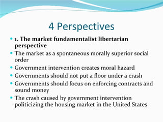 4 Perspectives 1. The market fundamentalist libertarian perspective The market as a spontaneous morally superior social order Government intervention creates moral hazard Governments should not put a floor under a crash Governments should focus on enforcing contracts and sound money  The crash caused by government intervention politicizing the housing market in the United States 