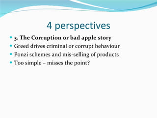 4 perspectives 3. The Corruption or bad apple story Greed drives criminal or corrupt behaviour Ponzi schemes and mis-selling of products Too simple – misses the point?  