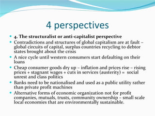 4 perspectives 4. The structuralist or anti-capitalist perspective Contradictions and structures of global capitalism are at fault – global circuits of capital, surplus countries recycling to debtor states brought about the crisis A nice cycle until western consumers start defaulting on their loans Cheap consumer goods dry up – inflation and prices rise – rising prices + stagnant wages + cuts in services (austerity) =  social unrest and class politics Banks need to be nationalised and used as a public utility rather than private profit machines Alternative forms of economic organization not for profit companies, mutuals, trusts, community ownership – small scale local economies that are environmentally sustainable. 