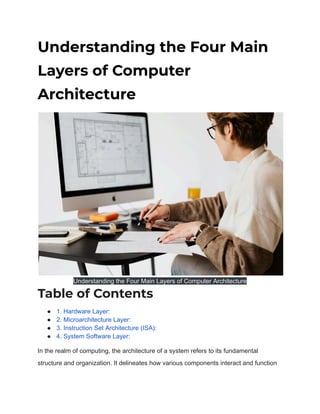 Understanding the Four Main
Layers of Computer
Architecture
Understanding the Four Main Layers of Computer Architecture
Table of Contents
● 1. Hardware Layer:
● 2. Microarchitecture Layer:
● 3. Instruction Set Architecture (ISA):
● 4. System Software Layer:
In the realm of computing, the architecture of a system refers to its fundamental
structure and organization. It delineates how various components interact and function
 