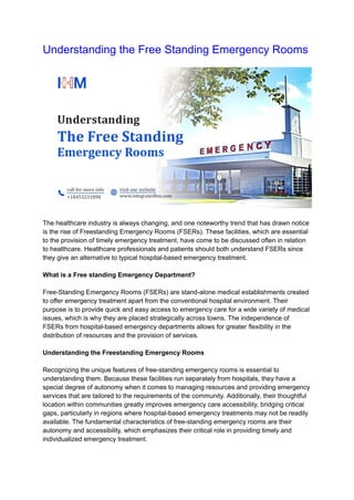 Understanding the Free Standing Emergency Rooms
The healthcare industry is always changing, and one noteworthy trend that has drawn notice
is the rise of Freestanding Emergency Rooms (FSERs). These facilities, which are essential
to the provision of timely emergency treatment, have come to be discussed often in relation
to healthcare. Healthcare professionals and patients should both understand FSERs since
they give an alternative to typical hospital-based emergency treatment.
What is a Free standing Emergency Department?
Free-Standing Emergency Rooms (FSERs) are stand-alone medical establishments created
to offer emergency treatment apart from the conventional hospital environment. Their
purpose is to provide quick and easy access to emergency care for a wide variety of medical
issues, which is why they are placed strategically across towns. The independence of
FSERs from hospital-based emergency departments allows for greater flexibility in the
distribution of resources and the provision of services.
Understanding the Freestanding Emergency Rooms
Recognizing the unique features of free-standing emergency rooms is essential to
understanding them. Because these facilities run separately from hospitals, they have a
special degree of autonomy when it comes to managing resources and providing emergency
services that are tailored to the requirements of the community. Additionally, their thoughtful
location within communities greatly improves emergency care accessibility, bridging critical
gaps, particularly in regions where hospital-based emergency treatments may not be readily
available. The fundamental characteristics of free-standing emergency rooms are their
autonomy and accessibility, which emphasizes their critical role in providing timely and
individualized emergency treatment.
 