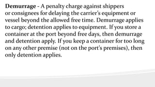 Demurrage - A penalty charge against shippers
or consignees for delaying the carrier’s equipment or
vessel beyond the allowed free time. Demurrage applies
to cargo; detention applies to equipment. If you store a
container at the port beyond free days, then demurrage
and detention apply. If you keep a container for too long
on any other premise (not on the port’s premises), then
only detention applies.
 