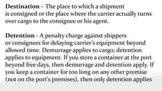 Destination – The place to which a shipment
is consigned or the place where the carrier actually turns
over cargo to the consignee or his agent.
Detention - A penalty charge against shippers
or consignees for delaying carrier’s equipment beyond
allowed time. Demurrage applies to cargo; detention
applies to equipment. If you store a container at the port
beyond free days, then demurrage and detention apply. If
you keep a container for too long on any other premise
(not on the port’s premises), then only detention applies
 