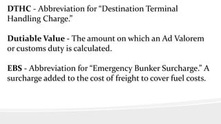 DTHC - Abbreviation for “Destination Terminal
Handling Charge.”
Dutiable Value - The amount on which an Ad Valorem
or customs duty is calculated.
EBS - Abbreviation for “Emergency Bunker Surcharge.” A
surcharge added to the cost of freight to cover fuel costs.
 