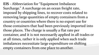 EIS - Abbreviation for “Equipment Imbalance
Surcharge.” A surcharge on an ocean freight rate,
imposed by shipping lines, to recover costs related to
removing large quantities of empty containers from a
country or countries where there is no export use for
those containers that had been previously imported into
those places. The charge is usually a flat rate per
container, and it is not necessarily applied in all trades or
at all times, rather it is only applied when such trade
imbalances necessitate large expenditure on shifting
empty containers from one place to another.
 